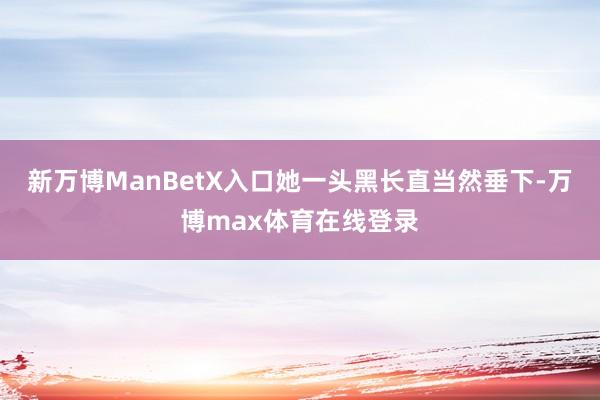 新万博ManBetX入口她一头黑长直当然垂下-万博max体育在线登录