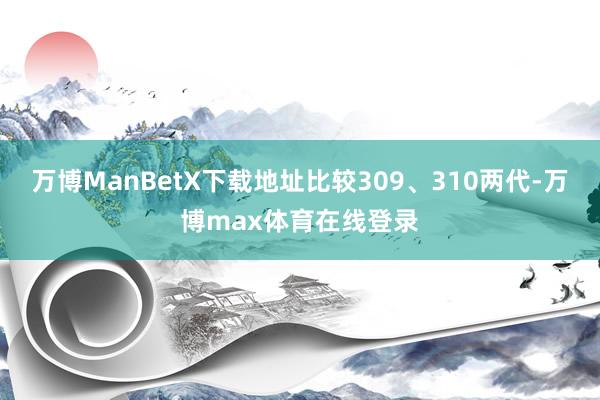 万博ManBetX下载地址比较309、310两代-万博max体育在线登录