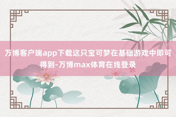 万博客户端app下载这只宝可梦在基础游戏中即可得到-万博max体育在线登录