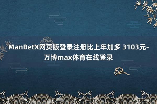 ManBetX网页版登录注册比上年加多 3103元-万博max体育在线登录