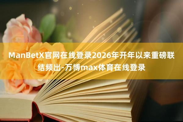 ManBetX官网在线登录2026年开年以来重磅联结频出-万博max体育在线登录