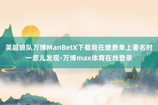 英超狼队万博ManBetX下载我在缴费单上署名时一忽儿发现-万博max体育在线登录