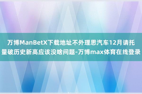 万博ManBetX下载地址不外理思汽车12月请托量破历史新高应该没啥问题-万博max体育在线登录