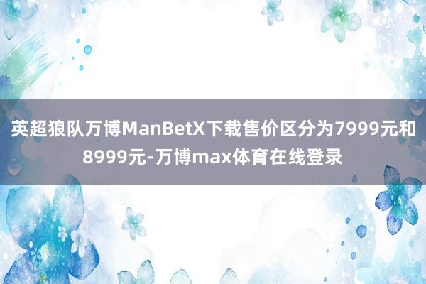 英超狼队万博ManBetX下载售价区分为7999元和8999元-万博max体育在线登录