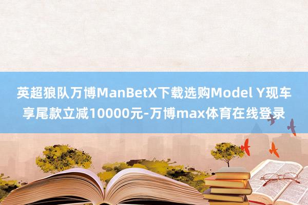 英超狼队万博ManBetX下载选购Model Y现车享尾款立减10000元-万博max体育在线登录