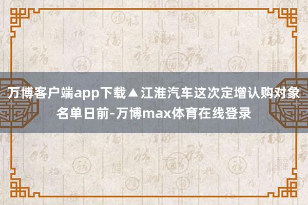 万博客户端app下载▲江淮汽车这次定增认购对象名单日前-万博max体育在线登录