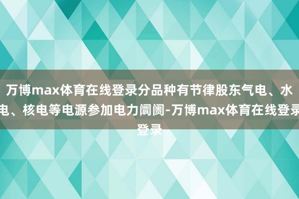 万博max体育在线登录分品种有节律股东气电、水电、核电等电源参加电力阛阓-万博max体育在线登录