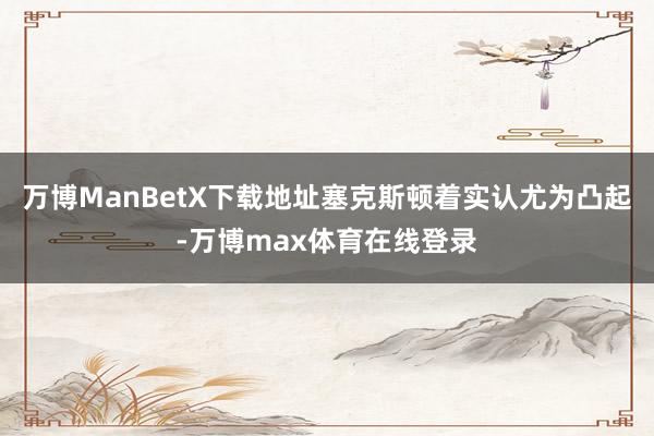 万博ManBetX下载地址塞克斯顿着实认尤为凸起-万博max体育在线登录