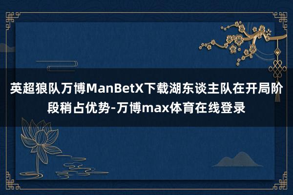 英超狼队万博ManBetX下载湖东谈主队在开局阶段稍占优势-万博max体育在线登录