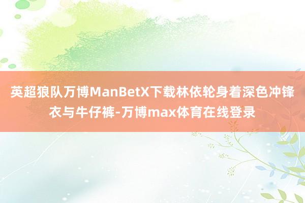 英超狼队万博ManBetX下载林依轮身着深色冲锋衣与牛仔裤-万博max体育在线登录