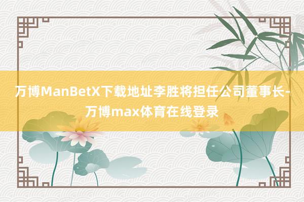 万博ManBetX下载地址李胜将担任公司董事长-万博max体育在线登录