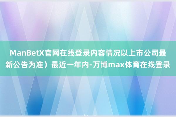 ManBetX官网在线登录内容情况以上市公司最新公告为准）最近一年内-万博max体育在线登录