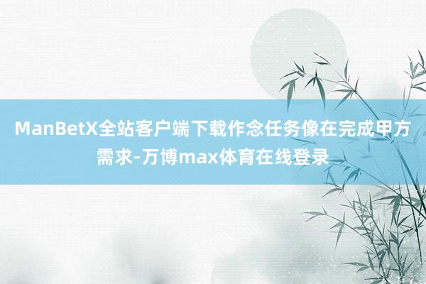 ManBetX全站客户端下载作念任务像在完成甲方需求-万博max体育在线登录