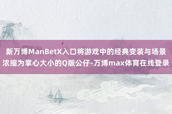 新万博ManBetX入口将游戏中的经典变装与场景浓缩为掌心大小的Q版公仔-万博max体育在线登录