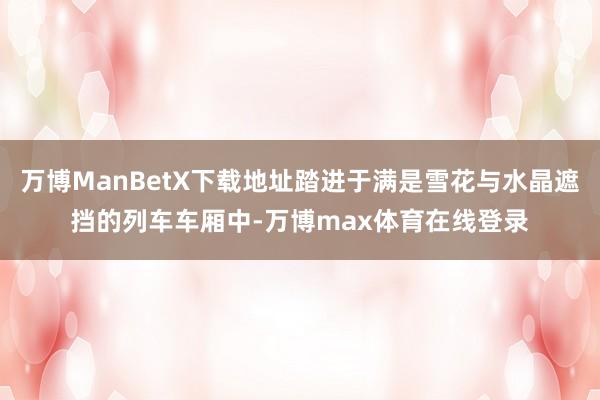 万博ManBetX下载地址踏进于满是雪花与水晶遮挡的列车车厢中-万博max体育在线登录