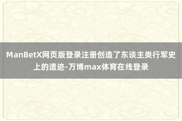 ManBetX网页版登录注册创造了东谈主类行军史上的遗迹-万博max体育在线登录