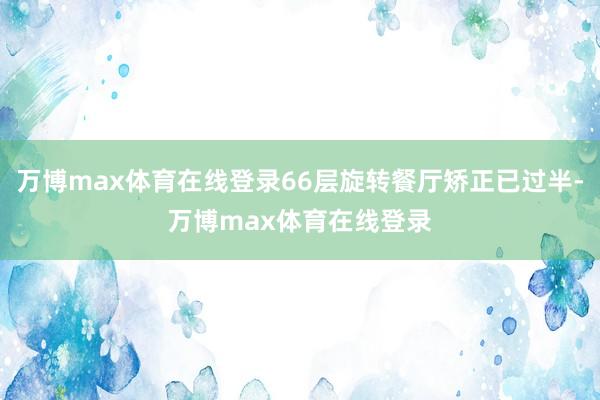 万博max体育在线登录66层旋转餐厅矫正已过半-万博max体育在线登录
