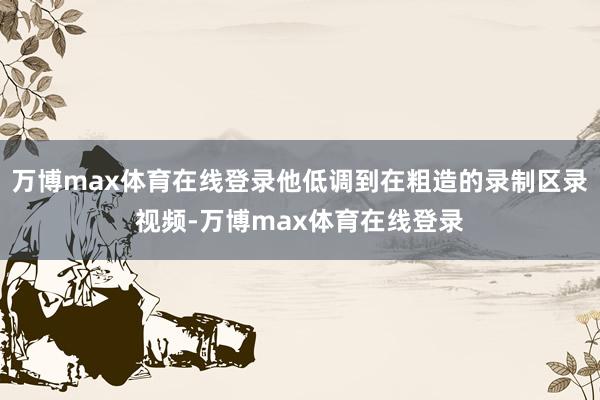 万博max体育在线登录他低调到在粗造的录制区录视频-万博max体育在线登录