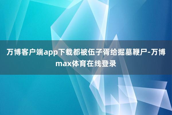 万博客户端app下载都被伍子胥给掘墓鞭尸-万博max体育在线登录