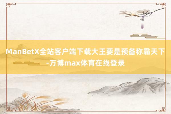 ManBetX全站客户端下载大王要是预备称霸天下-万博max体育在线登录