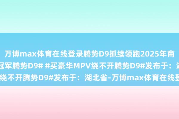 万博max体育在线登录腾势D9抓续领跑2025年商场#腾势D9# #MPV冠军腾势D9# #买豪华MPV绕不开腾势D9#发布于：湖北省-万博max体育在线登录