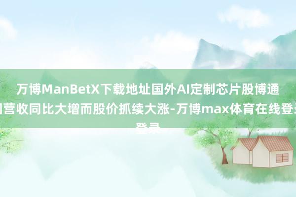 万博ManBetX下载地址国外AI定制芯片股博通因营收同比大增而股价抓续大涨-万博max体育在线登录