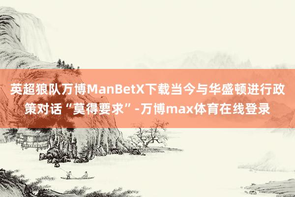 英超狼队万博ManBetX下载当今与华盛顿进行政策对话“莫得要求”-万博max体育在线登录
