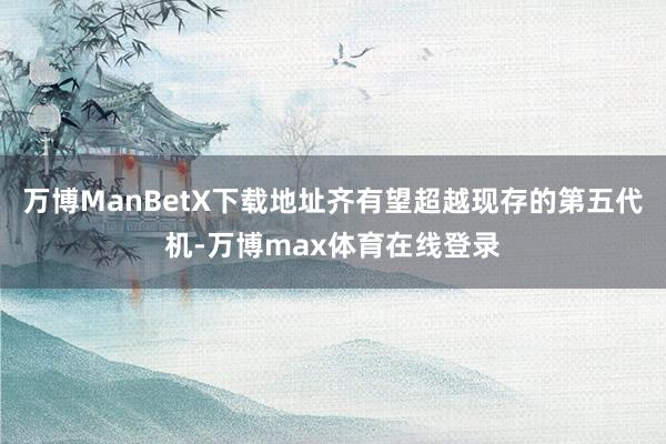 万博ManBetX下载地址齐有望超越现存的第五代机-万博max体育在线登录
