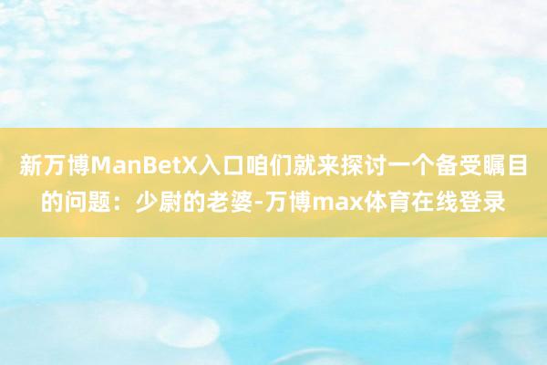 新万博ManBetX入口咱们就来探讨一个备受瞩目的问题：少尉的老婆-万博max体育在线登录