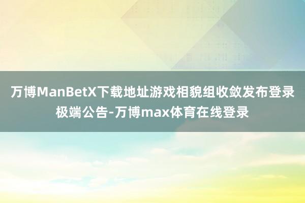万博ManBetX下载地址游戏相貌组收敛发布登录极端公告-万博max体育在线登录