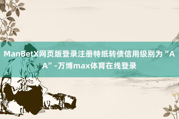 ManBetX网页版登录注册特纸转债信用级别为“AA”-万博max体育在线登录