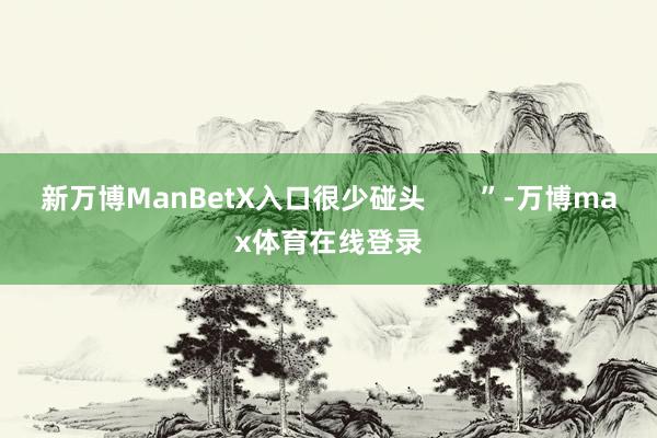 新万博ManBetX入口很少碰头       ”-万博max体育在线登录