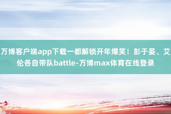 万博客户端app下载一都解锁开年爆笑！彭于晏、艾伦各自带队battle-万博max体育在线登录