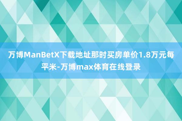 万博ManBetX下载地址那时买房单价1.8万元每平米-万博max体育在线登录