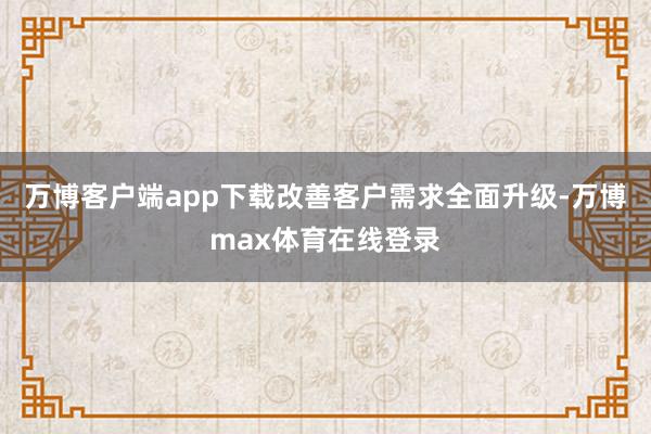 万博客户端app下载改善客户需求全面升级-万博max体育在线登录