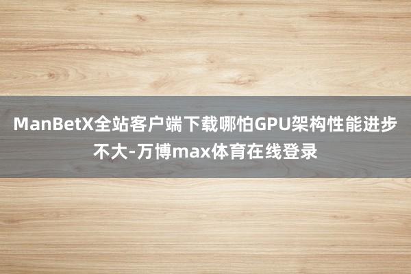 ManBetX全站客户端下载哪怕GPU架构性能进步不大-万博max体育在线登录