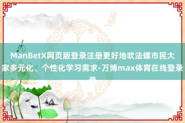 ManBetX网页版登录注册更好地吹法螺市民大家多元化、个性化学习需求-万博max体育在线登录