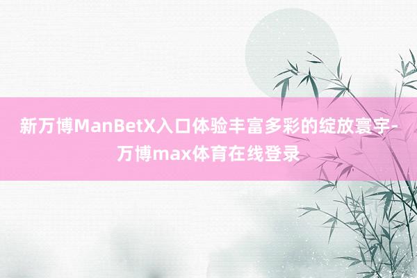 新万博ManBetX入口体验丰富多彩的绽放寰宇-万博max体育在线登录