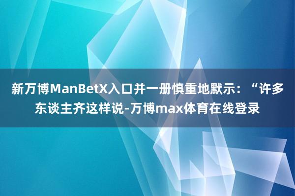 新万博ManBetX入口并一册慎重地默示：“许多东谈主齐这样说-万博max体育在线登录