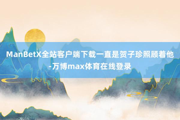 ManBetX全站客户端下载一直是贺子珍照顾着他-万博max体育在线登录