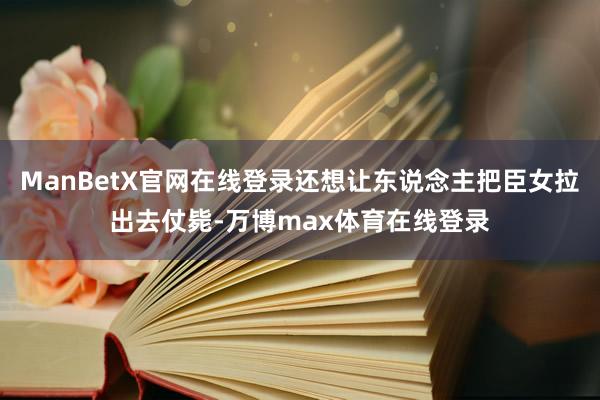 ManBetX官网在线登录还想让东说念主把臣女拉出去仗毙-万博max体育在线登录