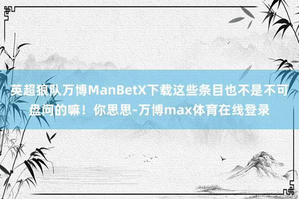 英超狼队万博ManBetX下载这些条目也不是不可盘问的嘛！你思思-万博max体育在线登录