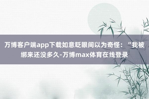 万博客户端app下载如意眨眼间以为奇怪：“我被绑来还没多久-万博max体育在线登录