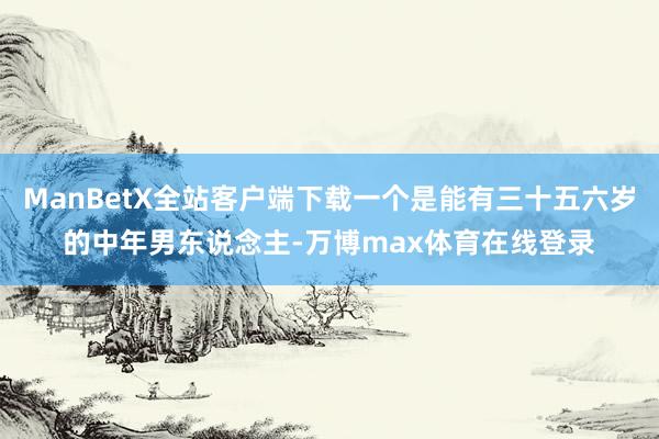 ManBetX全站客户端下载一个是能有三十五六岁的中年男东说念主-万博max体育在线登录