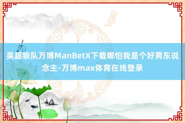 英超狼队万博ManBetX下载哪怕我是个好男东说念主-万博max体育在线登录