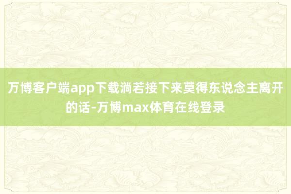 万博客户端app下载淌若接下来莫得东说念主离开的话-万博max体育在线登录