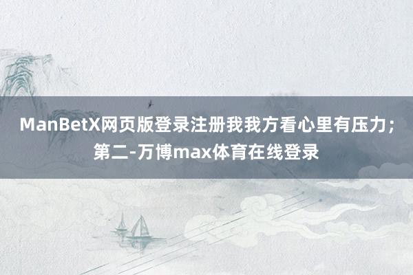ManBetX网页版登录注册我我方看心里有压力；第二-万博max体育在线登录