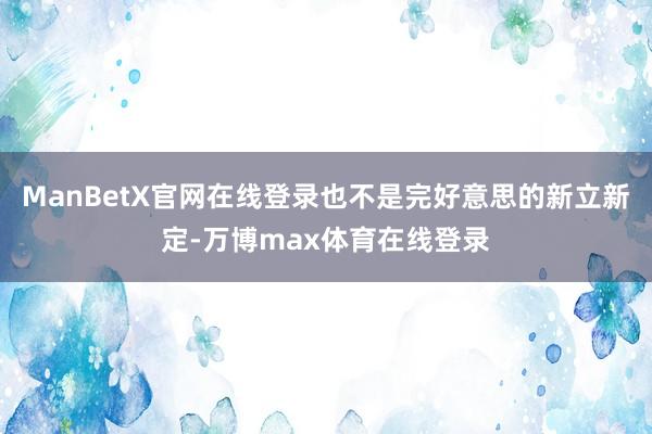 ManBetX官网在线登录也不是完好意思的新立新定-万博max体育在线登录