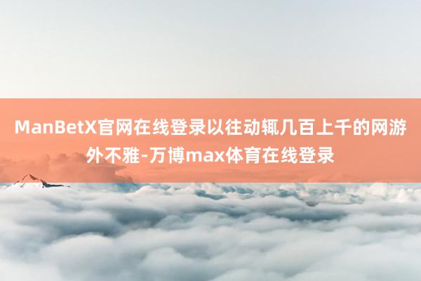 ManBetX官网在线登录以往动辄几百上千的网游外不雅-万博max体育在线登录