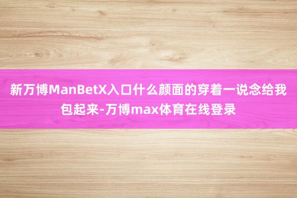 新万博ManBetX入口什么颜面的穿着一说念给我包起来-万博max体育在线登录